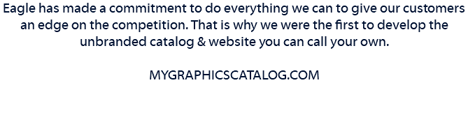 Eagle has made a commitment to do everything we can to give our customers an edge on the competition. That is why we were the first to develop the unbranded catalog & website you can call your own. MYGRAPHICSCATALOG.COM 