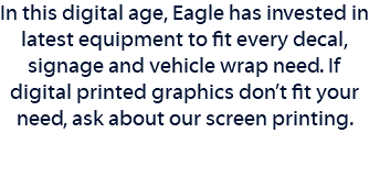 In this digital age, Eagle has invested in latest equipment to fit every decal, signage and vehicle wrap need. If digital printed graphics don’t fit your need, ask about our screen printing. 