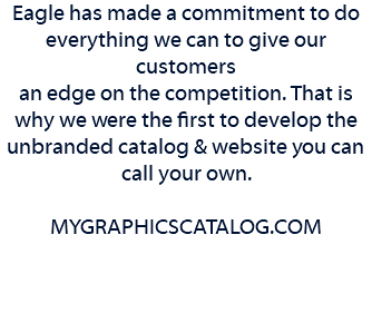 Eagle has made a commitment to do everything we can to give our customers an edge on the competition. That is why we were the first to develop the unbranded catalog & website you can call your own. MYGRAPHICSCATALOG.COM 
