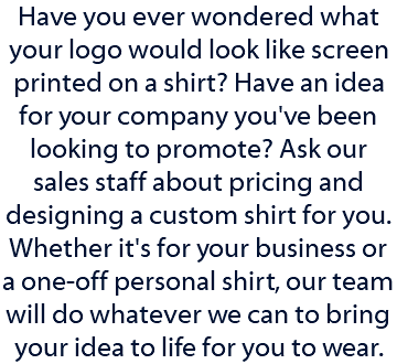 Have you ever wondered what your logo would look like screen printed on a shirt? Have an idea for your company you've been looking to promote? Ask our sales staff about pricing and designing a custom shirt for you. Whether it's for your business or a one-off personal shirt, our team will do whatever we can to bring your idea to life for you to wear. 